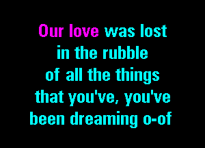 Our love was lost
in the rubble

of all the things
that you've, you've
been dreaming o-of