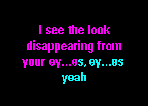 I see the look
disappearing from

your ey...es, ey...es
yeah