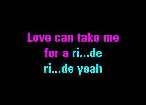 Love can take me

for a ri...de
ri...de yeah