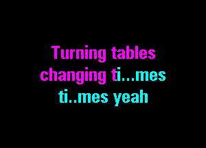 Turning tables

changing ti...mes
ti..mes yeah