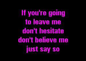 If you're going
to leave me

don't hesitate
don't believe me
just say so