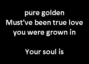 pure golden
Must've been true love

you were grown in

Your soul is