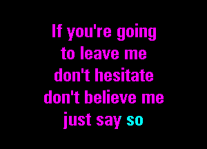 If you're going
to leave me

don't hesitate
don't believe me
just say so
