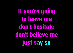 If you're going
to leave me

don't hesitate
don't believe me
just say so