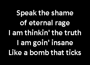 Speak the shame
of eternal rage
I am thinkin' the truth
I am goin' insane
Like a bomb that ticks
