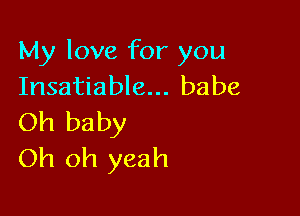 My love for you
Insatiable... babe

Oh baby
Oh oh yeah