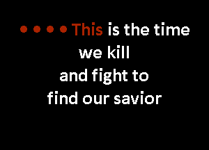 o o o o This is the time
we kill

and fight to
find our savior