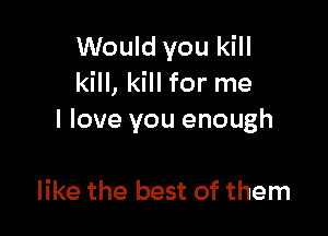 Would you kill
kill, kill for me

I love you enough

like the best of them