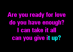 Are you ready for love
do you have enough?

I can take it all
can you give it up?