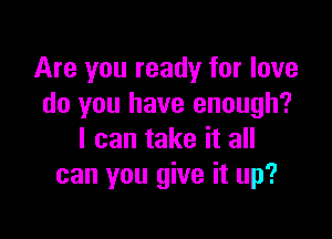 Are you ready for love
do you have enough?

I can take it all
can you give it up?