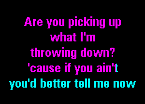 Are you picking up
what I'm

throwing down?
'cause if you ain't
you'd better tell me now