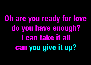 on are you ready for love
do you have enough?

I can take it all
can you give it up?