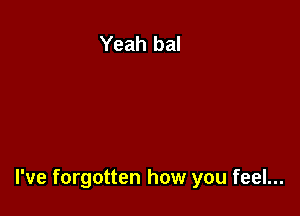 I've forgotten how you feel...