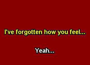 I've forgotten how you feel...

Yeah...
