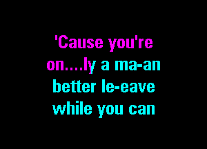 'Cause you're
on....ly a ma-an

better le-eave
while you can