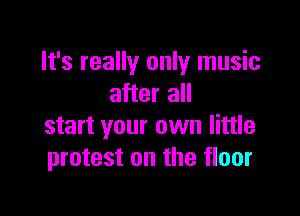 It's really only music
after all

start your own little
protest on the floor