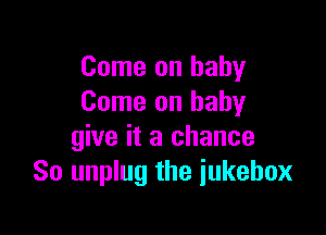 Come on baby
Come on babyr

give it a chance
So unplug the iukebox