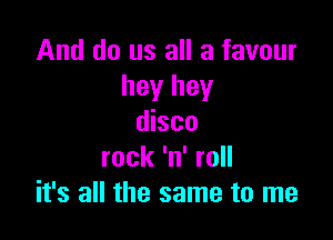 And do us all a favour
hey hey

disco
rock 'n' roll
it's all the same to me