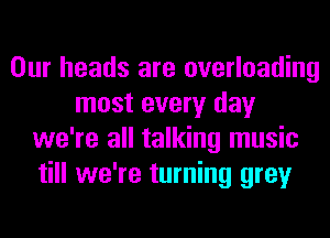 Our heads are overloading
most every day
we're all talking music
till we're turning grey