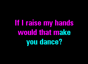 If I raise my hands

would that make
you dance?