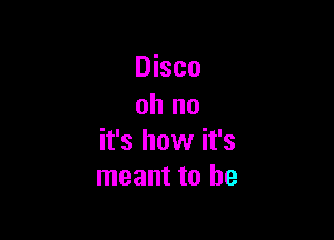 Disco
oh no

it's how it's
meant to be