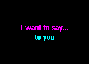 I want to say...

to you