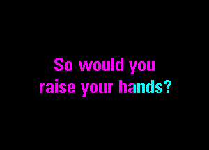 So would you

raise your hands?
