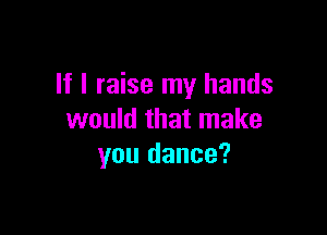 If I raise my hands

would that make
you dance?