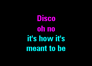 Disco
oh no

it's how it's
meant to be