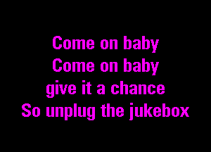 Come on baby
Come on babyr

give it a chance
So unplug the iukebox