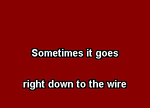 Sometimes it goes

right down to the wire