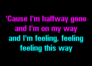 'Cause I'm halfway gone
and I'm on my way
and I'm feeling, feeling
feeling this way