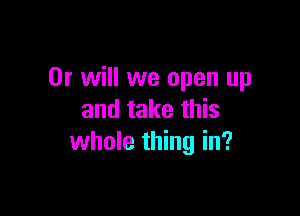 Or will we open up

and take this
whole thing in?