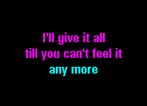 I'll give it all

till you can't feel it
any more