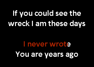 If you could see the
wreck I am these days

I never wrote
You are years ago