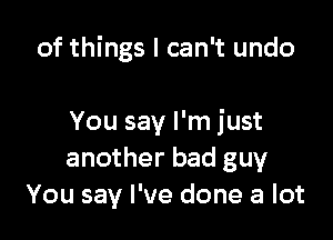 of things I can't undo

You say I'm just
another bad guy
You say I've done a lot