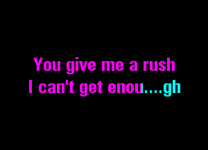 You give me a rush

I can't get enou....gh