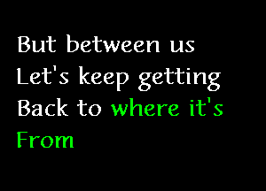 But between us
Let's keep getting

Back to where it's
From