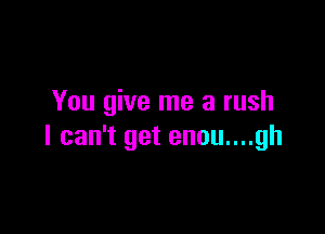 You give me a rush

I can't get enou....gh