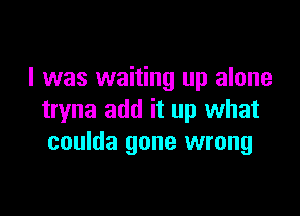 I was waiting up alone

tryna add it up what
coulda gone wrong