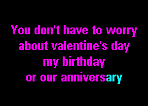 You don't have to worry
about valentine's day

my birthday
or our anniversary