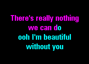 There's really nothing
we can do

ooh I'm beautiful
without you