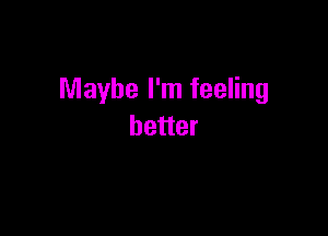 Maybe I'm feeling

better