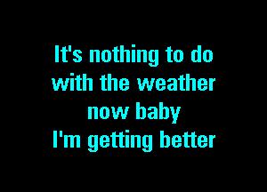 It's nothing to do
with the weather

now baby
I'm getting better