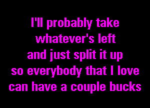 I'll probably take
whatever's left
and iust split it up
so everybody that I love
can have a couple bucks