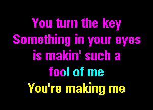 You turn the key
Something in your eyes

is makin' such a
fool of me
You're making me