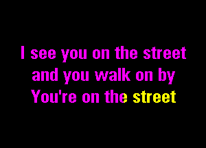 I see you on the street

and you walk on by
You're on the street