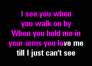 I see you when
you walk on by

When you hold me in
your arms you love me
till I just can't see