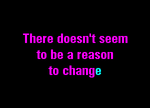 There doesn't seem

to be a reason
to change