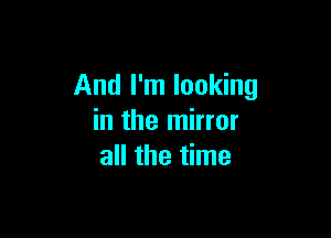 And I'm looking

in the mirror
all the time